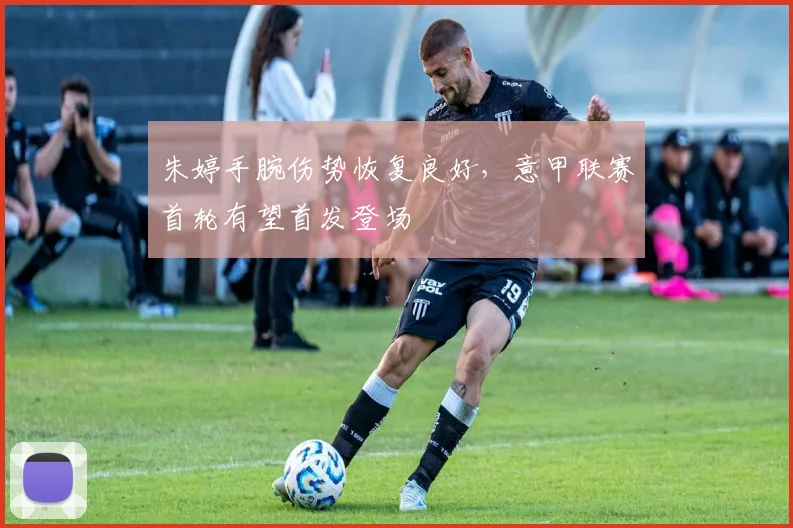 朱婷手腕伤势恢复良好，意甲联赛首轮有望首发登场