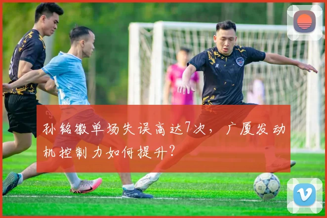 孙铭徽单场失误高达7次，广厦发动机控制力如何提升？
